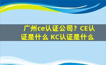 广州ce认证*？CE认证是什么 KC认证是什么